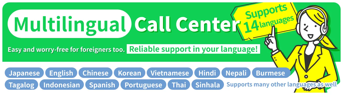 【Multilingual Call Center】Easy and worry-free for foreigners too.Reliable support in your language!＜Japanese, English, Chinese, Korean, Vietnamese, Hindi, Nepali, Burmese, Tagalog, Indonesian, Spanish, Portuguese, Thai, Sinhala＞Supports many other languages as well.Supports 14 languages.